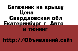 Багажник на крышу › Цена ­ 12 000 - Свердловская обл., Екатеринбург г. Авто » GT и тюнинг   